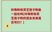 珍珠粉和灵芝孢子粉能一起吃吗(珍珠粉和灵芝孢子粉的混合食用是否可行？)