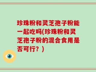 珍珠粉和灵芝孢子粉能一起吃吗(珍珠粉和灵芝孢子粉的混合食用是否可行？)