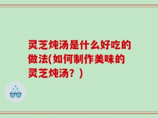 灵芝炖汤是什么好吃的做法(如何制作美味的灵芝炖汤？)