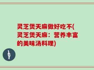 灵芝煲天麻做好吃不(灵芝煲天麻：营养丰富的美味汤料理)