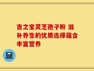 吉之宝灵芝孢子粉 滋补养生的优质选择蕴含丰富营养