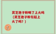 灵芝孢子粉喝了上火吗 (灵芝孢子粉引起上火了吗？)
