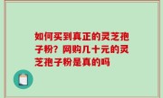 如何买到真正的灵芝孢子粉？网购几十元的灵芝孢子粉是真的吗