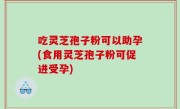 吃灵芝孢子粉可以助孕(食用灵芝孢子粉可促进受孕)