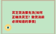 灵芝煲汤要先洗(如何正确洗灵芝？做煲汤前必须知道的事情)