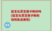 信芝元灵芝孢子粉好吗(信芝元灵芝孢子粉的功效及适用性)