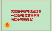 灵芝孢子粉可以加红参一起吃吗(灵芝孢子粉与红参可否同食)