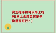 灵芝孢子粉可以早上吃吗(早上食用灵芝孢子粉是否可行？)