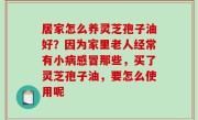 居家怎么养灵芝孢子油好？因为家里老人经常有小病感冒那些，买了灵芝孢子油，要怎么使用呢