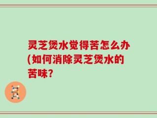 灵芝煲水觉得苦怎么办(如何消除灵芝煲水的苦味？