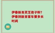 伊春新青灵芝孢子粉？伊春到新青客车要多长时间