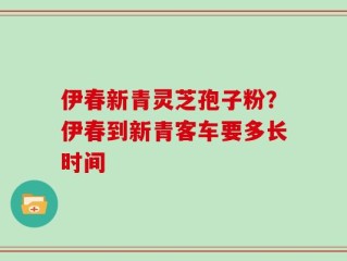 伊春新青灵芝孢子粉？伊春到新青客车要多长时间
