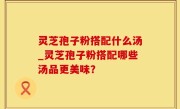 灵芝孢子粉搭配什么汤_灵芝孢子粉搭配哪些汤品更美味？