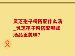 灵芝孢子粉搭配什么汤_灵芝孢子粉搭配哪些汤品更美味？