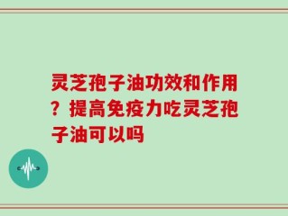 灵芝孢子油功效和作用？提高免疫力吃灵芝孢子油可以吗