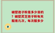 破壁孢子粉是多少目的？破壁灵芝孢子粉每天服用几次，每次服多少