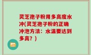 灵芝孢子粉用多高度水冲(灵芝孢子粉的正确冲泡方法：水温要达到多高？)