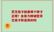 灵芝孢子胶囊哪个牌子正规？金奥力牌破壁灵芝孢子粉是真的吗