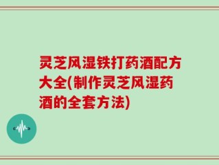 灵芝风湿铁打药酒配方大全(制作灵芝风湿药酒的全套方法)