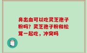 鼻出血可以吃灵芝孢子粉吗？灵芝孢子粉和松茸一起吃，冲突吗