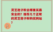 灵芝孢子粉去哪里买最安全的？推荐几个正规的灵芝孢子粉购买网站？
