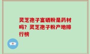 灵芝孢子富硒粉是药材吗？灵芝孢子粉产地排行榜
