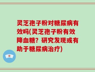 灵芝孢子粉对糖尿病有效吗(灵芝孢子粉有效降血糖？研究发现或有助于糖尿病治疗)