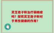 灵芝孢子粉治疗弱精症吗？探究灵芝孢子粉对于男性健康的作用？