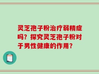 灵芝孢子粉治疗弱精症吗？探究灵芝孢子粉对于男性健康的作用？