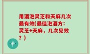 用酒泡灵芝和天麻几次最有效(最佳泡酒方：灵芝+天麻，几次见效？)