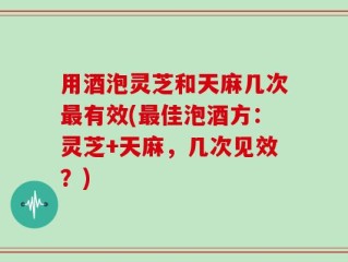 用酒泡灵芝和天麻几次最有效(最佳泡酒方：灵芝+天麻，几次见效？)