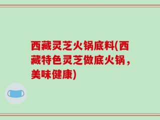 西藏灵芝火锅底料(西藏特色灵芝做底火锅，美味健康)