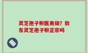 灵芝孢子粉医用级？敖东灵芝孢子粉正宗吗