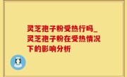 灵芝孢子粉受热行吗_灵芝孢子粉在受热情况下的影响分析