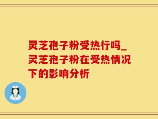 灵芝孢子粉受热行吗_灵芝孢子粉在受热情况下的影响分析