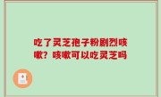 吃了灵芝孢子粉剧烈咳嗽？咳嗽可以吃灵芝吗