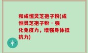 和成恒灵芝孢子粉(成恒灵芝孢子粉 - 强化免疫力，增强身体抵抗力)
