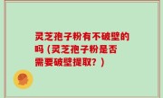 灵芝孢子粉有不破壁的吗 (灵芝孢子粉是否需要破壁提取？)