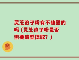 灵芝孢子粉有不破壁的吗 (灵芝孢子粉是否需要破壁提取？)