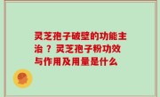 灵芝孢子破壁的功能主治 ？灵芝孢子粉功效与作用及用量是什么