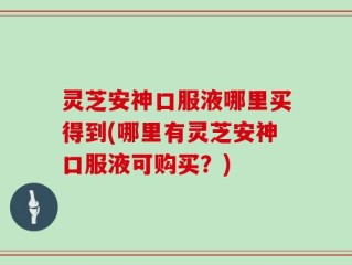 灵芝安神口服液哪里买得到(哪里有灵芝安神口服液可购买？)