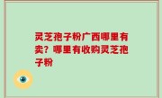 灵芝孢子粉广西哪里有卖？哪里有收购灵芝孢子粉