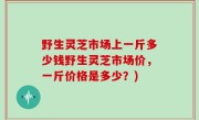 野生灵芝市场上一斤多少钱野生灵芝市场价，一斤价格是多少？)