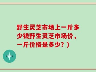 野生灵芝市场上一斤多少钱野生灵芝市场价，一斤价格是多少？)