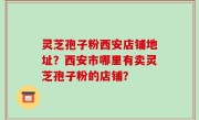 灵芝孢子粉西安店铺地址？西安市哪里有卖灵芝孢子粉的店铺？