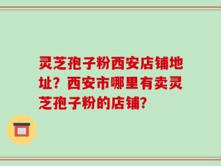 灵芝孢子粉西安店铺地址？西安市哪里有卖灵芝孢子粉的店铺？
