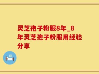 灵芝孢子粉服8年_8年灵芝孢子粉服用经验分享