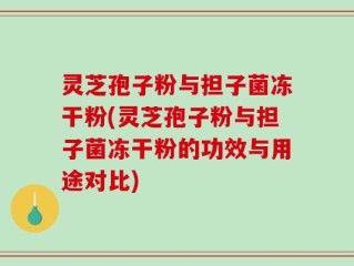 灵芝孢子粉与担子菌冻干粉(灵芝孢子粉与担子菌冻干粉的功效与用途对比)
