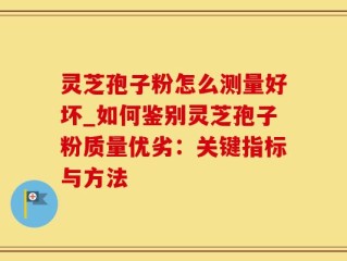 灵芝孢子粉怎么测量好坏_如何鉴别灵芝孢子粉质量优劣：关键指标与方法
