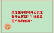 灵芝孢子粉和开心灵芝有什么区别？？详解灵芝产品的差异？